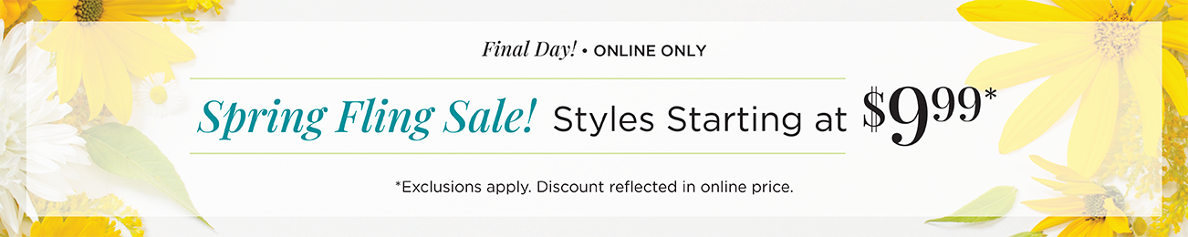 Final Day! • Online Only! Spring Fling Sale! Styles Starting at $9.99! (Exclusions apply. Discount reflected in online prices.)