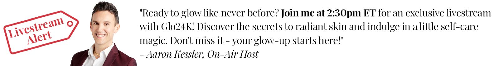 Livestream Alert  Ready to glow like never before? Join me at 2:30pm ET for an exclusive livestream with Glo24K! Discover the secrets to radiant skin and indulge in a little self-care magic. Don't miss it - your glow-up starts here! - Aaron Kessler, On-Air Host