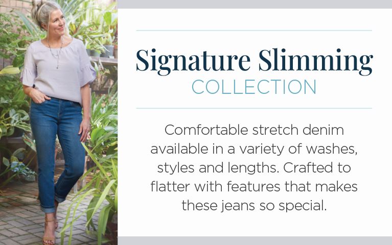 Signature Slimming Collection. Comfortable stretch denim available in a variety of washes, styles and lengths. Crafted to flatter with features that makes these jeans so special.