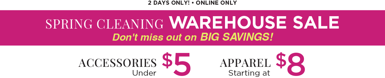 Two Days Only! • Online Only! Spring Cleaning Warehouse Sale! Don't miss out on BIG SAVINGS! Accessories under $5 and Apparel Starting at $8!
