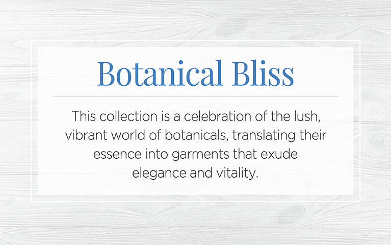 Botanical Bliss. This collection is a celebration of the lush, vibrant world of botanicals: translating their essence into garments that exude elegance and vitality.