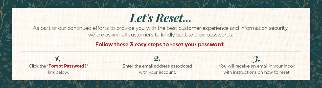 Let's Reset... As part of our continued efforts to provide you with the best customer service and information security, we are asking all customers to kindly update their passwords. Follow these three easy steps to reset your password: Step One. Click the "Forgot Password" link, below. Step two. Enter the email address associated with your account. Step three. You will receive an email in your inbox with instructions on how to reset.