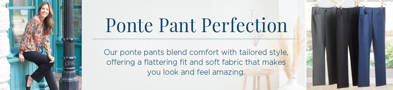 Ponte Pant Perfection. Our ponte pants blend comfort with tailored style offering a flattering fit and soft fabric that makes you look and feel amazing!