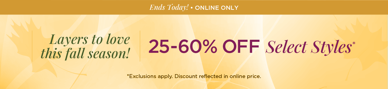 Ends Today! • Online Only! Layers to Love this Fall Season! 25% to 60% Off Select Styles! (Exclusions apply. Discount reflected in online prices.)