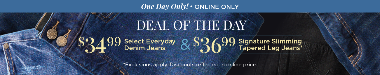 One Day Only! • Online Only! Deal of the Day! $34.99 Select Everyday Denim Jeans & $36.99 Signature Slimming Tapered-Leg Jeans! (Exclusions apply. Discount reflected in online prices.)