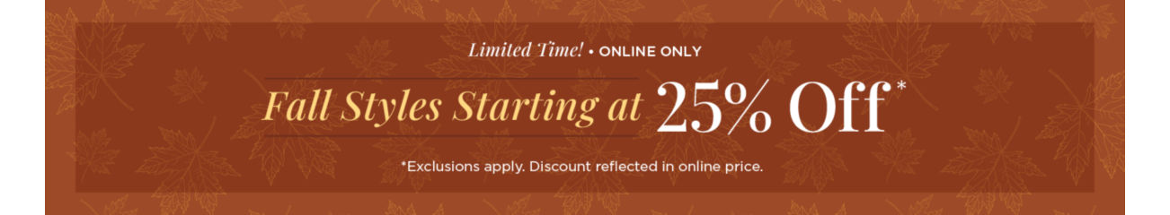 Limited Time! • Online Only! Fall Styles Starting at 25% Off! (Exclusions apply. Discount reflected in online prices.)