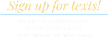Sign up for texts! Be the first to get exclusive text-only offers & stay up-to-date on our latest deals!