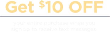 Get $10 Off Your entire purchase when you sign-up to receive text messages.