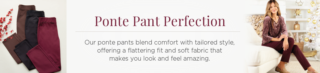 Ponte Pant Perfection. Our ponte pants blend comfort with tailored style, offering a flattering fit and soft fabric that makes you look and feel amazing.