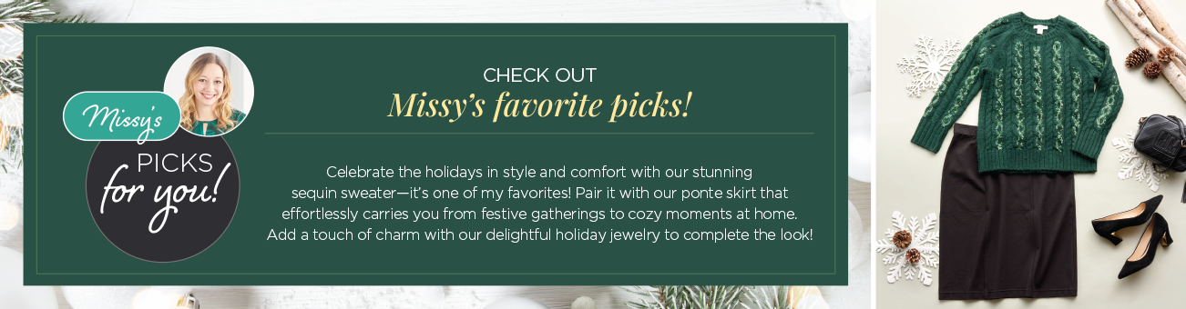 Missy's Picks for You! Check out Missy's favorite picks! Celebrate the holidays in style and comfort with our stunning sequin sweater: it's one of my favorites! Pair it with our ponte skirt that effortlessly carries you from festive gatherings to cozy moments at home. Add a touch of charm with our delightful holiday jewelry to complete the look!