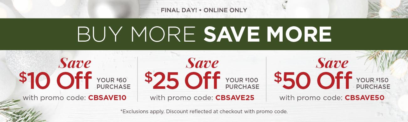 Final Day! • Online Only! Buy More, Save More! Save $10 Off Your $60+ Purchase with Promo Code: "CBSAVE10"! Save $25 Off Your $100+ Purchase with Promo Code: "CBSAVE25"! Save $50 Off Your $150+ Purchase with Promo Code: "CBSAVE50"! (Exclusions apply. Discounts reflected at checkout with promo code.)