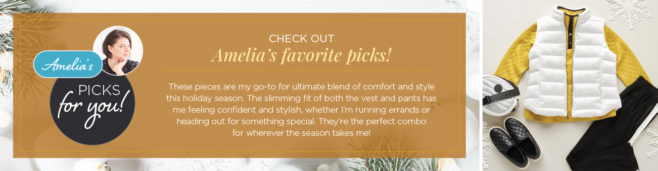 Amelia's Picks for you! Check out Amelia's favorite picks! These pieces are my go-to for ultimate blend of comfort and style this holiday season. The slimming fit of both the vest and pants has me feeling confident and stylish, whether I'm running errands or heading out for something special. They're the perfect combo for wherever the season takes me!