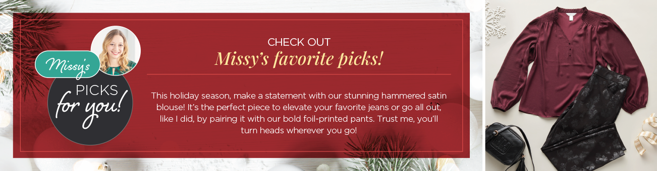 Missy's Picks for you! Check out Missy's favorite picks! This holiday season, make a statement with our stunning hammered satin blouse! It's the perfect piece to elevate your favorite jeans or go all-out, like I did, by pairing it with our bold foil-printed pants. Trust me: you'll turns heads wherever you go!