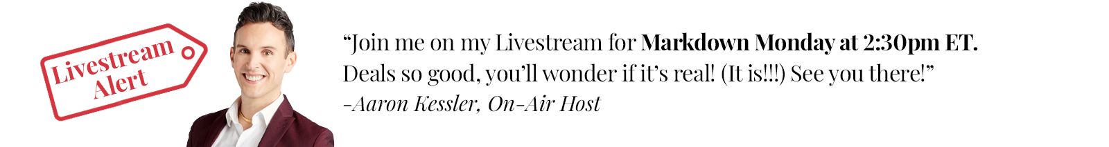 Join me on my Livestream for Markdown Monday at 2:30pm ET. Deals so good, you'll wonder if it's real! (It is!!!) See you there! - Aaron Kessler, On-Air Host