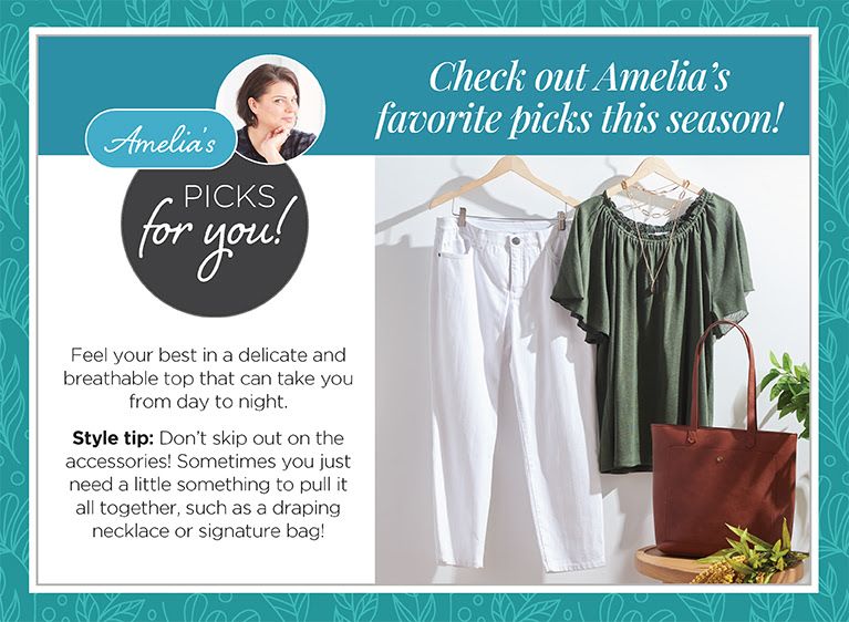 Checkout Amelia's favorite picks this season: Amelia's picks for you! Feel your best in a delicate and breathable top that can take you from day to night. Style tip: Don't skip out on the accessories! Sometimes you just need a little something to pull it all together, such as a draping necklace or signature bag!