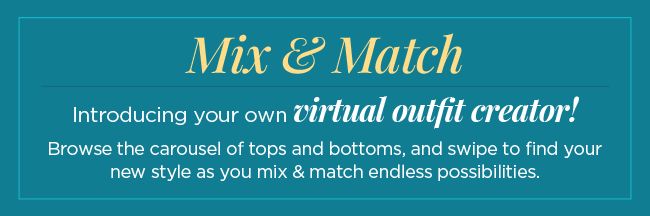 Mix & Match! Introducing your own Virtual Outfit Creator! Browse the carousel of tops and bottoms, and swipe to find your new style as you mix & match endless possibilities!