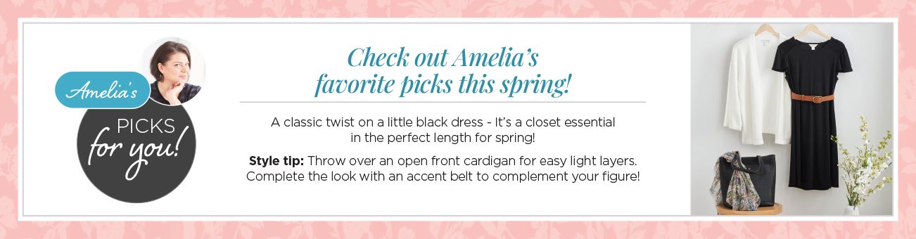 Checkout Amelia's favorite picks this spring! Amelia's picks for you! A classic twist on a little black dress - it's a closet essential in the perfect length for spring! Style tip: throw over an open front cardigan for easy light layers. Complete the look with an accent belt to complement your figure!