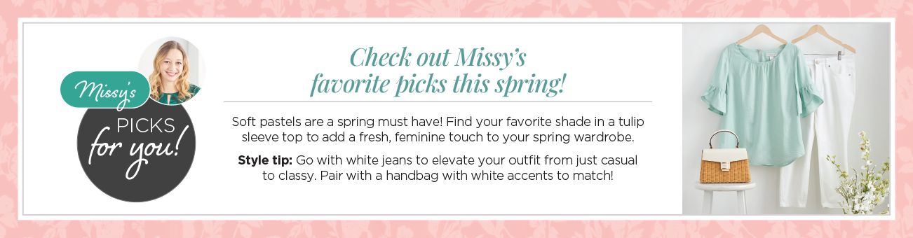 Checkout Missy's favorite picks this spring! Missy's picks for you! Soft pastels are a spring must have! Find your favorite top to add a fresh, feminine touch to your spring wardrobe. Style tip: Go with white jeans to elevate your outfit from just casual to classy. Pair with a handbag with white accents to match!