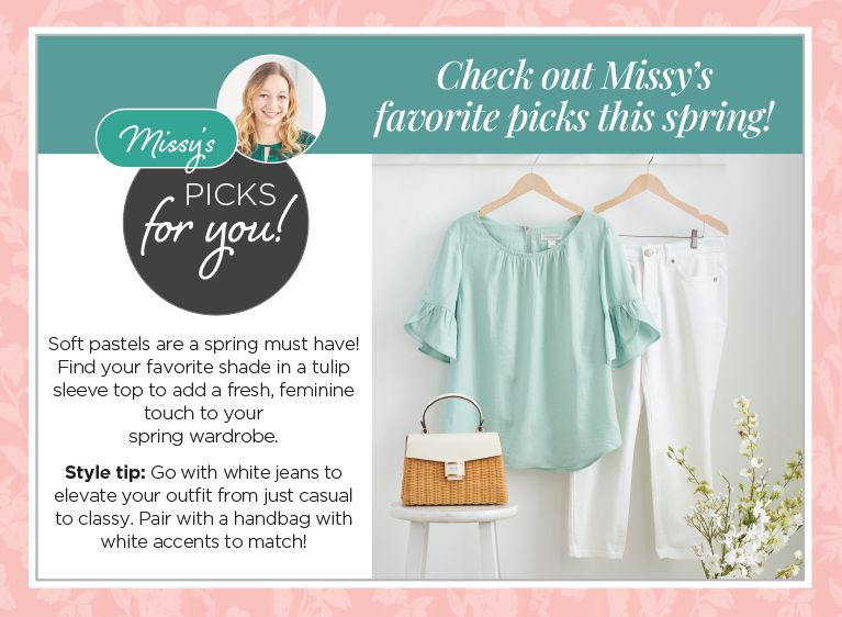 Checkout Missy's favorite picks this spring! Missy's picks for you! Soft pastels are a spring must have! Find your favorite top to add a fresh, feminine touch to your spring wardrobe. Style tip: Go with white jeans to elevate your outfit from just casual to classy. Pair with a handbag with white accents to match!