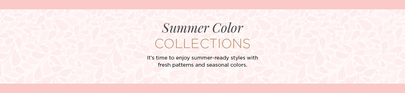 Summer Color Collections. It's time to enjoy summer-ready styles with fresh patterns and seasonal colors.