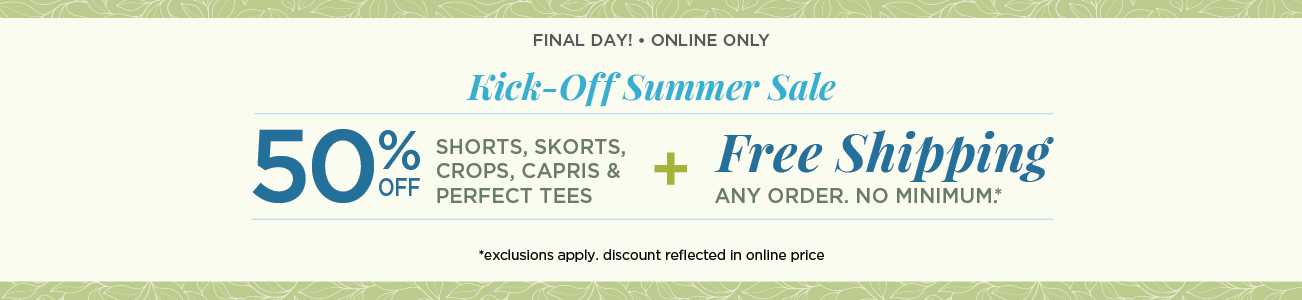 This Weekend Only! • Online Only! Kick-Off Summer Sale! 50% Off Shorts, Skorts, Crops, Capris, and Perfect Tees plus Free Shipping: Any Order, No Minimum! (Exclusions apply. Discount reflected in online prices.)