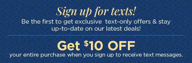 Sign up for texts! Be the first to get exclusive text-only offers & stay up-to-date on our latest deals! Get $10 Off your entire purchase when you sign up to receive text messages.