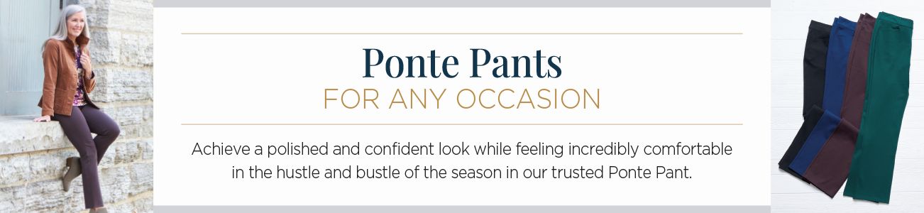 Ponte Pants for any occasion. Achieve a polished and confident look while feeling incredibly comfortable in the hustle and bustle of the season in our trusted Ponte Pant.