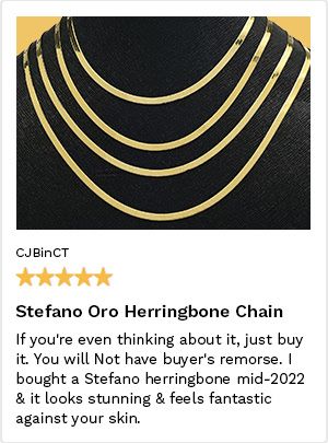 Review by CJBinCT, 5 Stars. Stefano Oro Herringbone Chain. If you're even thinking about it, just buy it. You will not have buyer's remorse. I bought a Stefano Herringbone mid-2022 & it looks stunning and feels fantastic against your skin.